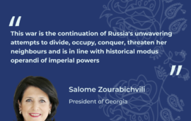 “This war is the continuation of Russia’s unwavering attempts to divide, occupy, conquer, threaten her neighbours and is in line with historical modus operandi of imperial powers”, Salome Zourabichvili, President of Georgia