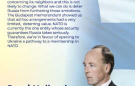 «Russia has imperialist ambitions concerning its neighbors and this is not likely to change. What we can do is deter Russia from furthering those ambitions. The Budapest memorandum showed us that ad hoc arrangements had a very limited,  deterring value. NATO is currently the one entity whose security guarantees Russia takes seriously. Therefore, we’re in favour of opening to Ukraine a pathway to a membership in NATO», Mr. Jussi Halla-aho, Speaker of the Eduskunta of the Republic of Finland